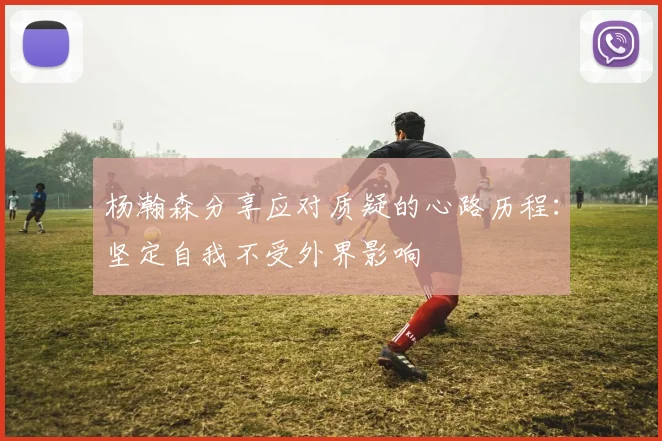 杨瀚森分享应对质疑的心路历程：坚定自我不受外界影响