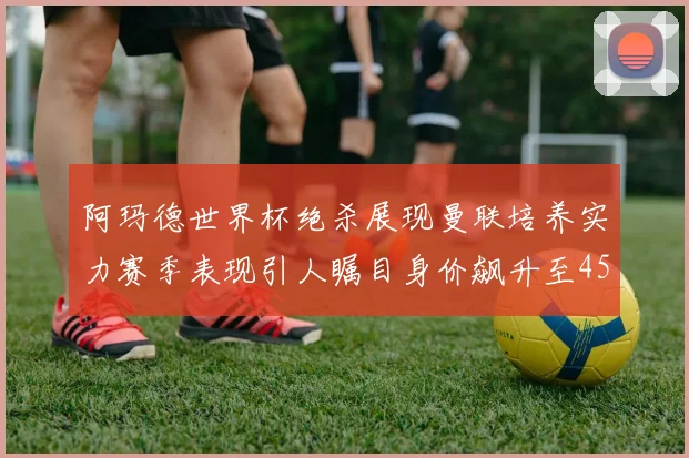 阿玛德世界杯绝杀展现曼联培养实力赛季表现引人瞩目身价飙升至4500万欧