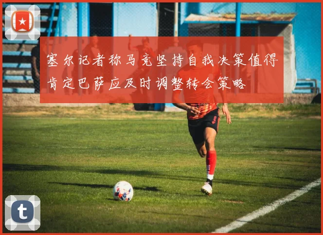 塞尔记者称马竞坚持自我决策值得肯定巴萨应及时调整转会策略