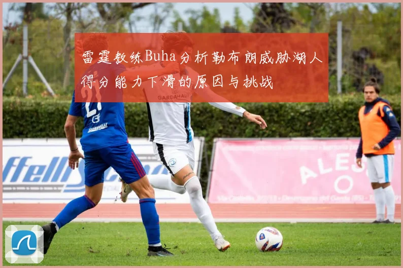 雷霆教练Buha分析勒布朗威胁湖人得分能力下滑的原因与挑战