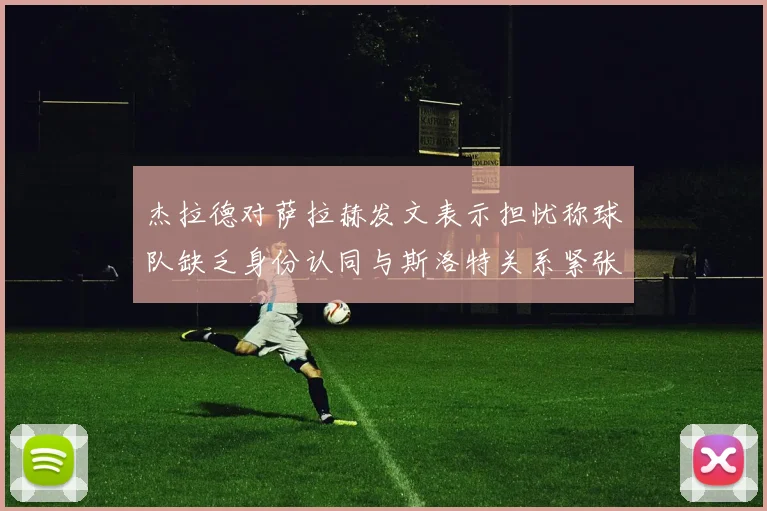 杰拉德对萨拉赫发文表示担忧称球队缺乏身份认同与斯洛特关系紧张