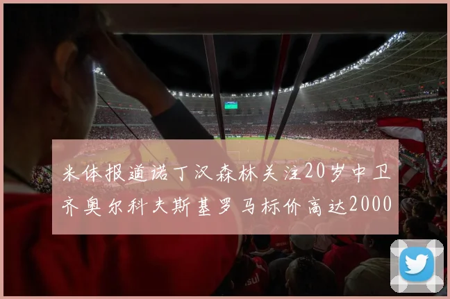 米体报道诺丁汉森林关注20岁中卫齐奥尔科夫斯基罗马标价高达2000万欧元