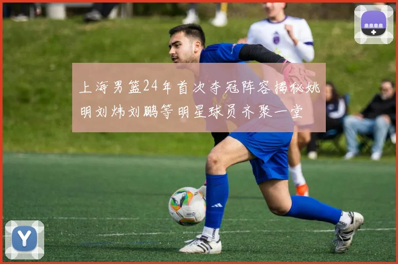 上海男篮24年首次夺冠阵容揭秘姚明刘炜刘鹏等明星球员齐聚一堂