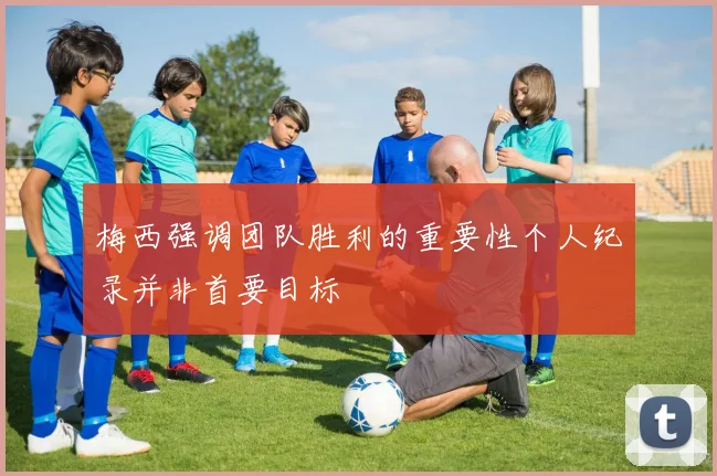 梅西强调团队胜利的重要性个人纪录并非首要目标