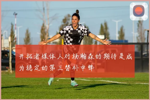 开拓者媒体人对杨瀚森的期待是成为稳定的第三替补中锋