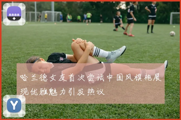 哈兰德女友首次尝试中国风旗袍展现优雅魅力引发热议