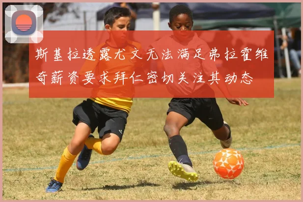 斯基拉透露尤文无法满足弗拉霍维奇薪资要求拜仁密切关注其动态