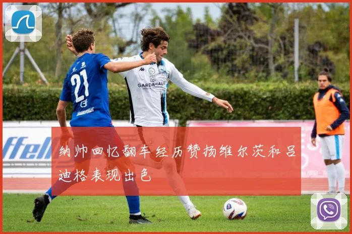 纳帅回忆翻车经历赞扬维尔茨和吕迪格表现出色