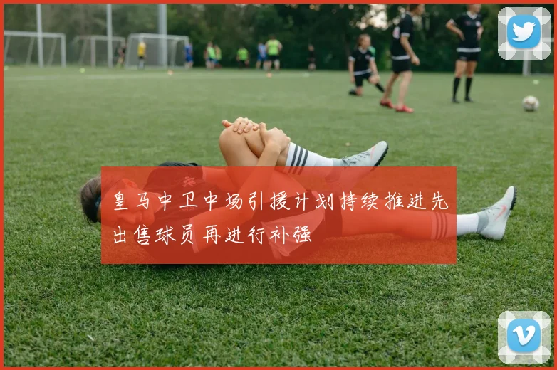 皇马中卫中场引援计划持续推进先出售球员再进行补强