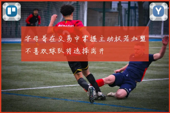 字母哥在交易中掌握主动权若加盟不喜欢球队将选择离开