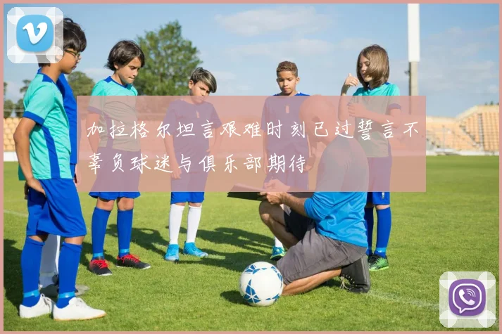 加拉格尔坦言艰难时刻已过誓言不辜负球迷与俱乐部期待