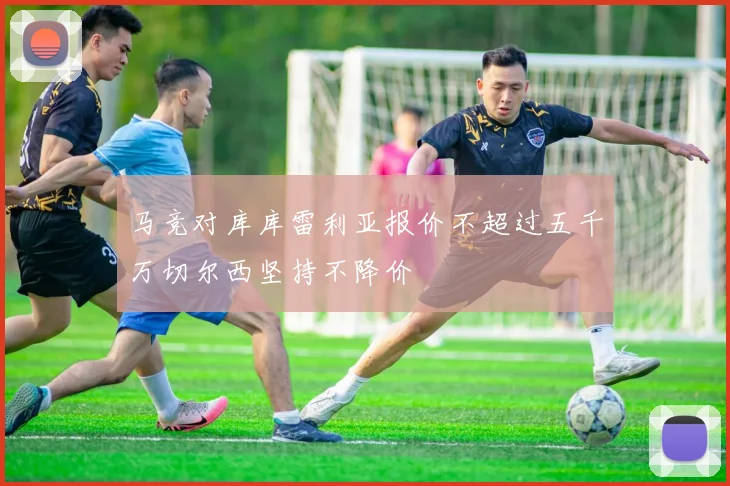 马竞对库库雷利亚报价不超过五千万切尔西坚持不降价