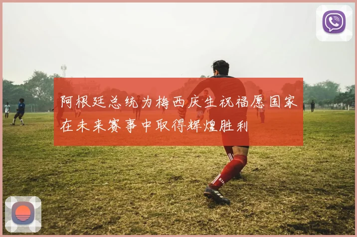 阿根廷总统为梅西庆生祝福愿国家在未来赛事中取得辉煌胜利