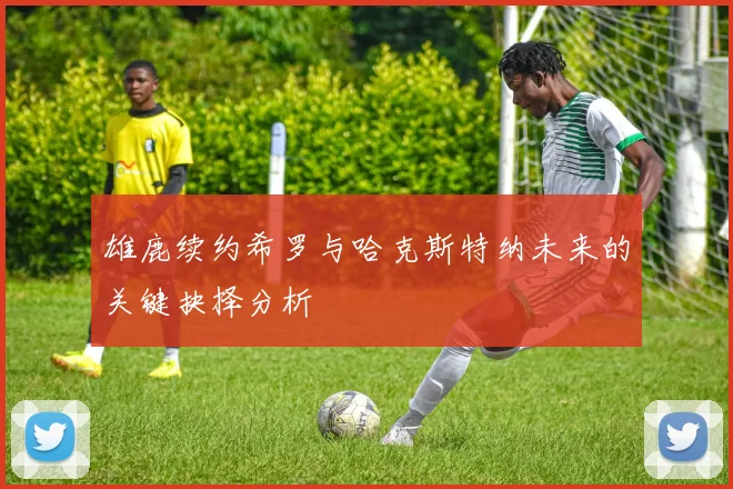 雄鹿续约希罗与哈克斯特纳未来的关键抉择分析