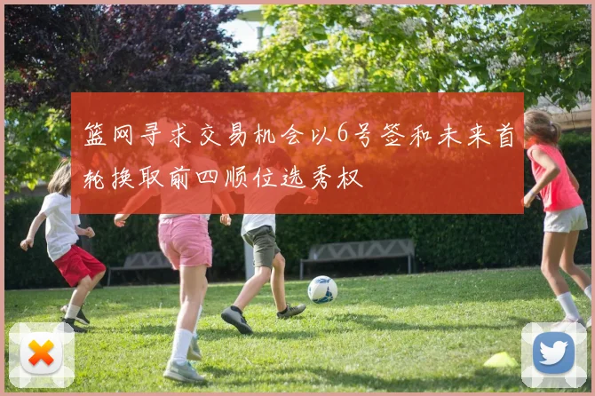 篮网寻求交易机会以6号签和未来首轮换取前四顺位选秀权