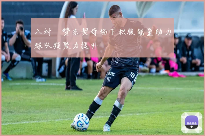 八村塁赞东契奇场下积极能量助力球队凝聚力提升