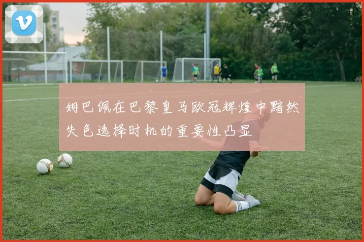 姆巴佩在巴黎皇马欧冠辉煌中黯然失色选择时机的重要性凸显