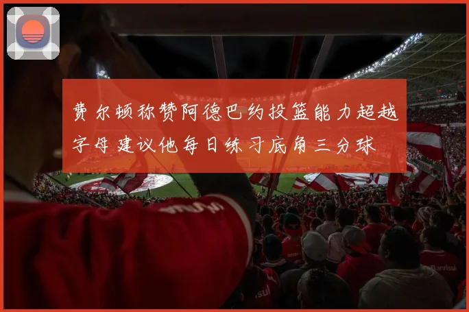 费尔顿称赞阿德巴约投篮能力超越字母建议他每日练习底角三分球
