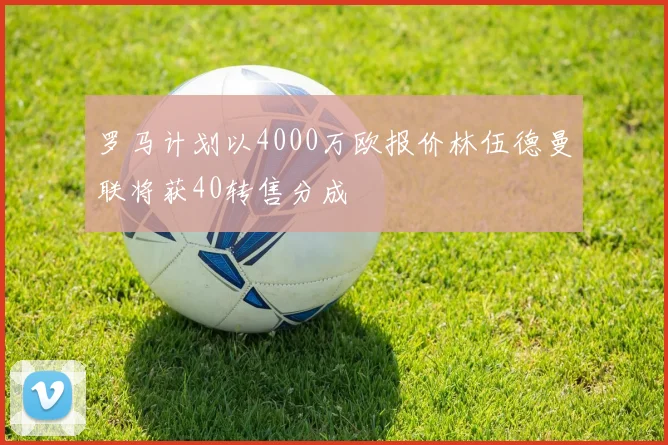 罗马计划以4000万欧报价林伍德曼联将获40转售分成