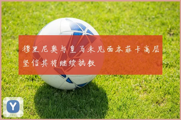 穆里尼奥与皇马未见面本菲卡高层坚信其将继续执教