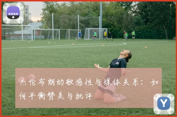 杰伦布朗的敏感性与媒体关系：如何平衡赞美与批评